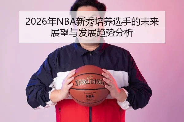 2026年NBA新秀培养选手的未来展望与发展趋势分析
