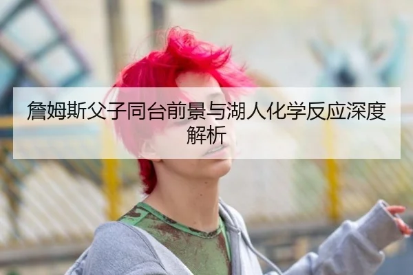 詹姆斯父子同台前景与湖人化学反应深度解析