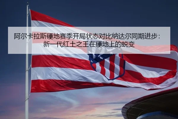 阿尔卡拉斯硬地赛季开局状态对比纳达尔同期进步：新一代红土之王在硬地上的蜕变