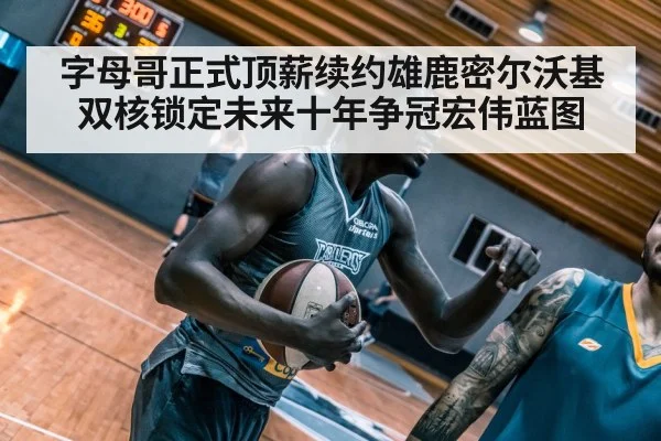 字母哥正式顶薪续约雄鹿密尔沃基双核锁定未来十年争冠宏伟蓝图